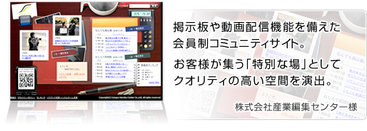 掲示板や動画配信機能を備えた会員制コミュニティサイト。お客様が集う「特別な場」として、クオリティの高い空間を演出。